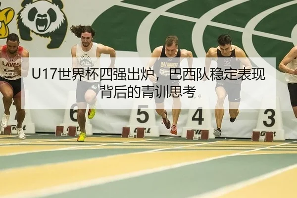 U17世界杯四强出炉，巴西队稳定表现背后的青训思考